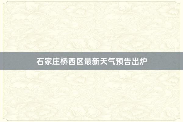 石家庄桥西区最新天气预告出炉